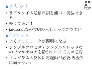 ■メリット
• リアルタイム通信が割と簡単に実装できる
• 軽くて速い！
• javascriptなのでUIの人もとっつきやすい
■デメリット
• よくメモリリークが問題になる

• シングルプロセス・シングルスレッドなのでマ
ルチコアを活かすには工夫が必要
• プログラムの反映に再起動が必要(課金系に
向かない)

 