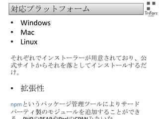 対応プラットフォーム

• Windows
• Mac
• Linux
それぞれでインストーラーが用意されており、公式サ
イトからそれを落としてインストールするだけ。

• 拡張性
npmというパッケージ管理ツールによりサードパーティ
製のモジュールを追加することができる。PHPのPEAR
やPerlのCPANみたいな。

 