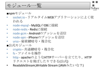 モジュール一覧
■npmモジュール
•
socket.io - リアルタイムWEBアプリケーションによく使われ
る
•
node-mysql - MySQLのDBに接続
•
node-redis - Redisに接続
•
node-gcm - Androidのプッシュを送信
•
node-apn - iPhoneのプッシュを送信
•
ursa - 秘密鍵暗号・複合化
■公式モジュール
•
crypto - 共通鍵暗号・複合化
•
fs - ファイルを操作
•
http - apacheのようなHTTPサーバーを立てたり、HTTPリク
エストを飛ばしたりできる(公式)
•
ReadableStream,Writable Stream (JAVAみたいな？)

 