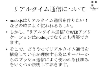 リアルタイム通信について
• node.jsはリアルタイム通信を作りたい！など
の時によく使われるらしい。
• しかし、”リアルタイム通信”なWEBアプリケー
ションはnode.jsでなくとも構築できます。
• そこで、どうやってリアルタイム通信を構築し
ているか理解する為にサーバーからのプッ
シュ送信によく使われる仕組みをいくつか説
明しておきます。

 