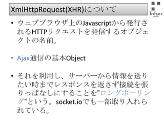 XmlHttpRequest(XHR)について
• ウェブブラウザ上のJavascriptから発行される
HTTPリクエストを発信するオブジェクトの名前。
• Ajax通信の基本Object

• それを利用し、サーバーから情報を送りたい
時までレスポンスを返さず接続を張りっぱな
しにすることを”ロングポーリング”という。
socket.ioでも一部取り入れられている。

 