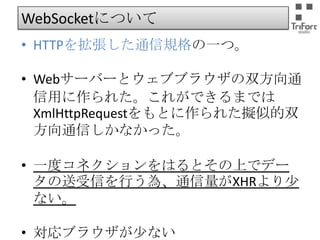 WebSocketについて
• HTTPを拡張した通信規格の一つ。
• Webサーバーとウェブブラウザの双方向通信
用に作られた。これができるまでは
XmlHttpRequestをもとに作られた擬似的双方
向通信しかなかった。
• 一度コネクションをはるとその上でデータの
送受信を行う為、通信量がXHRより少ない。
• 対応ブラウザが少ない

 