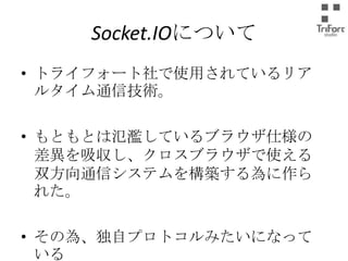 Socket.IOについて
• トライフォート社で使用されているリアルタイ
ム通信技術。
• もともとは氾濫しているブラウザ仕様の差異
を吸収し、クロスブラウザで使える双方向通
信システムを構築する為に作られた。

• その為、独自プロトコルみたいになっている

 
