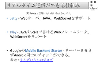 リアルタイム通信ができる仕組み
実はnode.js以外にもいろいろあるんです。

• Jetty - Webサーバ。JAVA。WebSocketをサポート
• Play - JAVAやScalaで書けるWebフレームワーク。
WebSocketをサポート
• GoogleのMobile Backend Starter - サーバーを介さ
ずAndroid同士のチャットができる。
参考：やんざむさんのブログ

 