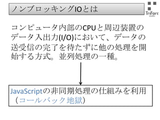 ノンブロッキングIOとは
コンピュータ内部のCPUと周辺装置のデー
タ入出力(I/O)において、データの送受信
の完了を待たずに他の処理を開始する方
式。並列処理の一種。

JavaScriptの非同期処理の仕組みを利用
（コールバック地獄）

 