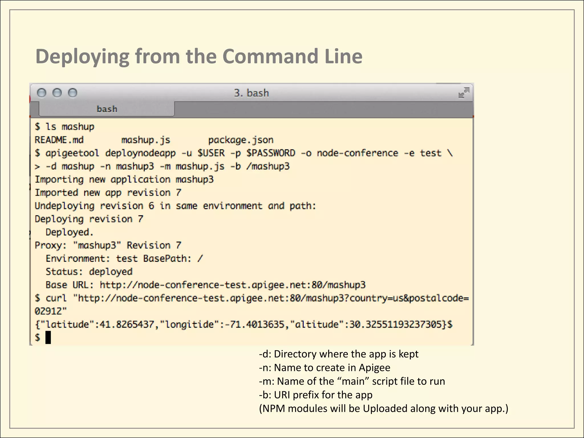 Deploying from the Command Line -d: Directory where the app is kept -n: Name to create in Apigee -m: Name of the “main” script file to run -b: URI prefix for the app (NPM modules will be Uploaded along with your app.) 