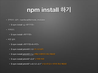 npm install 하기
• 전역모드 설치 : /usr/local/lib/node_modules
• $ npm install -g <패키지명>
• 지역모드
• $ npm install <패키지명>
• 버전 설치
• $ npm install <패키지명>@<버전>
• $ npm install jshint@1.1.0 //1.1.0 설치
• $ npm install jshint@1.1.x //해당 브랜치의 최신 배포판
• $ npm install jshint@“<2.0” // 하위 버전
• $ npm install jshint@“>=0.1.0 <2.1” // 0.1과 2.1 사이의 최신 배포판
 