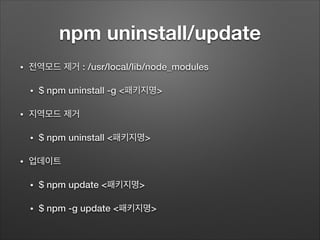 npm uninstall/update
• 전역모드 제거 : /usr/local/lib/node_modules
• $ npm uninstall -g <패키지명>
• 지역모드 제거
• $ npm uninstall <패키지명>
• 업데이트
• $ npm update <패키지명>
• $ npm -g update <패키지명>
 