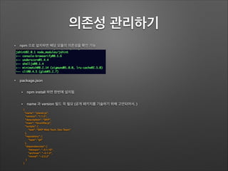 의존성 관리하기
• npm 으로 설치하면 해당 모듈의 의존성을 확인 가능
!
!
• package.json
• npm install 하면 한번에 설치됨
• name 과 version 필드 꼭 필요 (공개 패키지를 기술하기 위해 고안되어서. )
!
!
!
{
"name": "planet.js",
"version": "1.1.0",
"description": "SKP",
"main": "Gruntﬁle.js",
"scripts": {
"test": "SKP Web Tech. Dev Team"
},
"repository": {
"type": "git"
},
"dependencies": {
"fstream": "~0.1.18",
"archiver": "~0.1.0",
"rimraf": “~2.0.2"
}
}
 