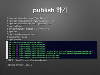 publish 하기
!
!
!
!
!
!
•
!
• 결과물 : https://npmjs.org/package/kazikai
• 이거 하고 한개 증가…53 920
$ npm set init.author.name "Your Name"
$ npm set init.author.email "you@example.com"
$ npm set init.author.url "http://yourblog.com"
$ npm adduser
$ cd /path/to/your-project // 프로젝트로 이동
$ npm init
$ npm install -g pakmanager
$ pakmanager deps
$ npm publish ./
 