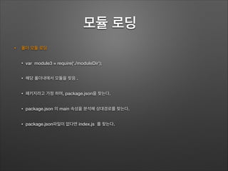 모듈 로딩	
• 폴더 모듈 로딩
• var module3 = require(‘./moduleDir’);
• 해당 폴더내에서 모듈을 찾음 .
• 패키지라고 가정 하며, package.json을 찾는다.
• package.json 의 main 속성을 분석해 상대경로를 찾는다.
• package.json파일이 없다면 index.js 를 찾는다.
 