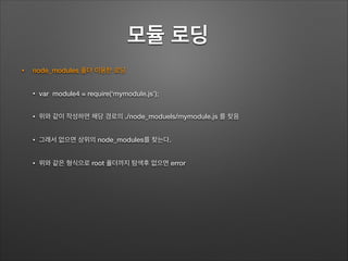 모듈 로딩	
• node_modules 폴더 이용한 로딩
• var module4 = require(‘mymodule.js’);
• 위와 같이 작성하면 해당 경로의 ./node_moduels/mymodule.js 를 찾음
• 그래서 없으면 상위의 node_modules를 찾는다.
• 위와 같은 형식으로 root 폴더까지 탐색후 없으면 error
 