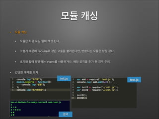 모듈 캐싱
• 모듈 캐싱
• 모듈은 처음 로딩 될때 캐싱 된다.
• 그렇기 때문에 require로 같은 모듈을 불러온다면, 반환되는 모듈은 항상 같다.
• 초기화 할때 발생하는 event를 사용하거나, 해당 로직을 추가 한 경우 주의
• 간단한 예제를 보자
test.jsinit.js
결과
 