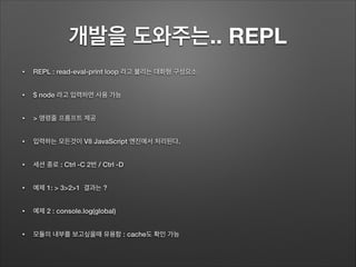 개발을 도와주는.. REPL
• REPL : read-eval-print loop 라고 불리는 대화형 구성요소
• $ node 라고 입력하면 사용 가능
• > 명령줄 프롬프트 제공
• 입력하는 모든것이 V8 JavaScript 엔진에서 처리된다.
• 세션 종로 : Ctrl -C 2번 / Ctrl -D
• 예제 1: > 3>2>1 결과는 ?
• 예제 2 : console.log(global)
• 모듈의 내부를 보고싶을때 유용함 : cache도 확인 가능
 