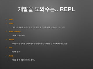개발을 도와주는.. REPL
• .help
• .clear
• 컨텍스트 개체를 재설정 하고, 여러줄로 된 수식을 지움 처음부터, 다시 시작
• .save ./save.js
• 입력된 내용만 저장
• .break
• 여러줄로 된 항목을 입력하는도중에 위치를 잃어버렸을 경우 다시 시작할수있음
• .exit
• REPL 종료
• .load
• 파일을 현재 세션으로 로드 한다.
 