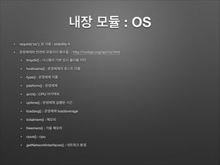 내장 모듈 : OS
• require(‘os’); 로 사용 : stability 4
• 운영체제와 연관된 유틸리티 함수들 : http://nodejs.org/api/os.html
• tmpdir() : 시스템의 기본 임시 폴더를 리턴
• hostname() : 운영체제의 호스트 이름
• type() : 운영체제 이름
• platform() : 운영체제
• arch() : CPU 아키텍쳐
• uptime() : 운영체제 실행된 시간
• loadavg() : 운영체제 loadaverage
• totalmem() : 메모리
• freemem() : 가용 메모리
• cpus() : cpu
• getNetworkInterfaces() : 네트워크 환경
 