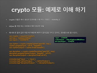crypto 모듈: 예제로 이해 하기
• crypto 모듈은 해시 생성과 암호화를 수행 하는 모듈임 : stability 2
• id/pw 를 저장 하는 서버에서 매우 중요한 모듈
• 해시화 한 결과 값만 저장 하기때문에 해커가 결과값을 가지고 있어도, 정보를 보호 할 수있다.
var crypto = require('crypto');
var key = 'websecretkey';
var input = '12345678';
!
var cipher = crypto.createCipher('aes192', key );
cipher.update(input, 'utf-8', 'base64');
var cipherOutput = cipher.ﬁnal('base64');
!
var decipher = crypto.createDecipher('aes192', key);
decipher.update(cipherOutput, 'base64', 'utf-8');
var decipherOutput = decipher.ﬁnal('utf-8');
!
console.log("input : " + input );
console.log("cipherOutput : " + cipherOutput );
console.log("decipherOutput : " + decipherOutput );
 