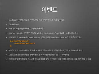 이벤트
• node.js 는 이벤트 타입과 이벤트 핸들러를 통해 이벤트를 생성 할수 있음
• Stabliltiy 4
• var a = require(‘events’).EventEmitter;
• var b = new a(); //이렇게 해도됨 var b = new( require(‘events’).EventEmitter )( );
• 기본 이벤트 method 는 “addListener” ( 일부책에서 addEventListener라고 잘못나와있음)
!
!
• 이벤트 연결 개수는 제한이 있으며, 10개 가 넘는 이벤트는 개발자 실수로 간주 하고 error를 출력
• .setMaxListeners(n) 를 통해 이벤트 등록 개수를 변경 할수 있다. ( 0 무한대)
• 이벤트가 발생 되었을때 리스너중 하나가 예외를 발생 시킨다면, 다음 이벤트 리스너는 호출 되지 않을 수있음
b.on(‘exit',function () {
console.log("exit test");
});
 