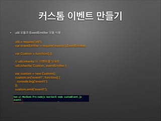 커스톰 이벤트 만들기
• util 모듈과 EventEmitter 모듈 사용
!
!
!
!
util = require('util');
var eventEmitter = require('events').EventEmitter;
!
var Custom = function() {};
!
// util.inherits 이 이벤트를 상속한
util.inherits( Custom, eventEmitter );
!
var custom = new Custom();
custom.on('event1', function() {
console.log('event1');
});
custom.emit('event1');
 