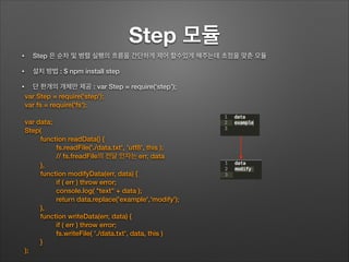 Step 모듈
• Step 은 순차 및 병렬 실행의 흐름을 간단하게 제어 할수있게 해주는데 초점을 맞춘 모듈
• 설치 방법 : $ npm install step
• 단 한개의 개체만 제공 : var Step = require(‘step’);
var Step = require('step');
var fs = require('fs');
!
var data;
Step(
function readData() {
fs.readFile('./data.txt', 'utf8', this );
// fs.freadFile의 전달 인자는 err, data
},
function modifyData(err, data) {
if ( err ) throw error;
console.log( "text" + data );
return data.replace('example','modify');
},
function writeData(err, data) {
if ( err ) throw error;
fs.writeFile( './data.txt', data, this )
}
);
 