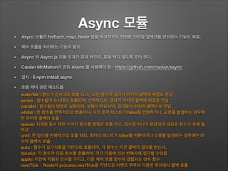Async 모듈	
• Async 모듈은 forEach, map, ﬁleter 등을 독자적으로 변형한 것처럼 컬렉션을 관리하는 기능도 제공,
• 제어 흐름을 처리하는 기능이 중요
• Async 와 Async.js 모듈 두개가 존재 하므로, 혼동 하지 않도록 주의 한다.
• Caolan McMahon이 만든 Async 를 사용해야 함 : https://github.com/caolan/async
• 설치 : $ npm install async
• 흐름 제어 관련 메소드들
waterfall : 함수가 순서대로 호출 되고, 모든 함수의 결과가 마지막 콜백에 배열로 전달
series : 함수들이 순서대로 호출되며, 선택적으로 결과가 마지막 콜백에 배열로 전달
parallel : 함수들이 병렬로 실행되며, 실행이 완료되면, 결과들이 마지막 콜백으로 전달
whilst : 한 함수를 반복적으로 호출하되, 사전 준비 테스트가 false를 반환하거나, 오류를 발생하는 경우에
만 마지막 콜백이 호출
queue: 지정된 동시 제한 수까지 함수를 병렬로 호출 하고, 함수중 하나가 완료되면 새로운 함수가 큐에 들
어감
until: 한 함수를 반복적으로 호출 하되, 후처리 테스트가 false를 반환하거나 오류를 발생하는 경우에만 마
지막 콜백이 호출
auto : 함수가 요구사항을 기반으로 호츌되며, 각 함수는 이전 콜백의 결과를 받는다.
iterator: 각 함수가 다음 함수를 호출하며, 각각 다음에 있는 반복자에 접근할 수있음
apply: 이전에 적용된 인수를 가지고, 다른 제어 흐름 함수와 결합되는 연속 함수
nextTick : Node의 process.nextTick을 기반으로 이벤트 루푸의 다음번 루프에서 콜백 호출
 