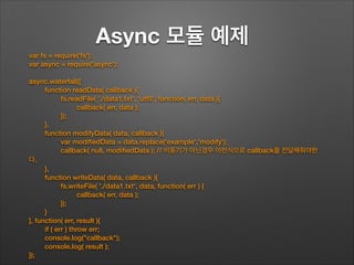 Async 모듈 예제	
!
!
!
!
var fs = require('fs');
var async = require('async');
!
async.waterfall([
function readData( callback ){
fs.readFile( './data1.txt', 'utf8', function( err, data ){
callback( err, data );
});
},
function modifyData( data, callback ){
var modiﬁedData = data.replace('example','modify');
callback( null, modiﬁedData ); // 비동기가 아닌경우 이런식으로 callback을 전달해줘야한
다.
},
function writeData( data, callback ){
fs.writeFile( './data1.txt', data, function( err ) {
callback( err, data );
});
}
], function( err, result ){
if ( err ) throw err;
console.log("callback");
console.log( result );
});
 