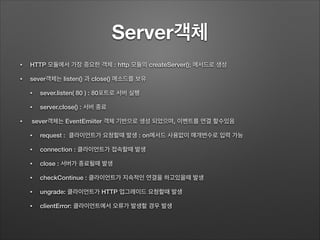 Server객체
• HTTP 모듈에서 가장 중요한 객체 : http 모듈의 createServer(); 메서드로 생성
• sever객체는 listen() 과 close() 메소드를 보유
• sever.listen( 80 ) : 80포트로 서버 실행
• server.close() : 서버 종료
• sever객체는 EventEmiiter 객체 기반으로 생성 되었으며, 이벤트를 연결 할수있음
• request : 클라이언트가 요청할때 발생 : on메서드 사용없이 매개변수로 입력 가능
• connection : 클라이언트가 접속할때 발생
• close : 서버가 종료될때 발생
• checkContinue : 클라이언트가 지속적인 연결을 하고있을때 발생
• ungrade: 클라이언트가 HTTP 업그레이드 요청할때 발생
• clientError: 클라이언트에서 오류가 발생할 경우 발생
 