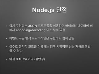 Node.js 단점
• 쉽게 구현되는 JSON 프로토콜을 이용하면 바이너리 데이터에 비
해서 encoding/decoding 이 느릴수 있음
• 이벤트 구동 방식 프로그래밍은 구현하기 쉽지 않음
• 실수로 동기적 코드를 이용하는 경우 치명적인 성능 저하를 유발
할 수 있다.
• 아직 0.10.24 이다.(불안정)
 