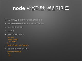 node 사용패턴: 문법가이드
!
• var 선언에 var 를 꼭 붙혀라 ( 크록포드 스타일은 무시)
• 소문자 camel case기법으로 변수, 속성, 함수 이름 사용
• 상수는 당연히 대문자다
• === 사용
• object 와 배열 선언 방법
!
!
•
• 삼중 연산자는 아래와 같이 사용
var a = {
good: 'code',
'is': 'pretty'
};
var b = ['hello', 'sk', 'planet'];
var foo = (a === b)
? 1
: 2;
 