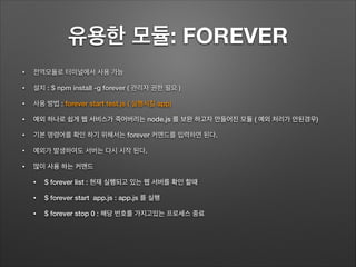 유용한 모듈: FOREVER
• 전역모듈로 터미널에서 사용 가능
• 설치 : $ npm install -g forever ( 관리자 권한 필요 )
• 사용 방법 : forever start test.js ( 실행시킬 app)
• 예외 하나로 쉽게 웹 서비스가 죽어버리는 node.js 를 보완 하고자 만들어진 모듈 ( 예외 처리가 안된경우)
• 기본 명령어를 확인 하기 위해서는 forever 커맨드를 입력하면 된다.
• 예외가 발생하여도 서버는 다시 시작 된다.
• 많이 사용 하는 커맨드
• $ forever list : 현재 실행되고 있는 웹 서버를 확인 할때
• $ forever start app.js : app.js 를 실행
• $ forever stop 0 : 해당 번호를 가지고있는 프로세스 종료
 