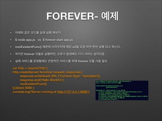 FOREVER- 예제
• 아래와 같은 코드를 실제 실행 해보자
• $ node app.js vs $ forever start app.js
• nonExistentFunc() 때문에 브라우저에 해당 url을 요청 하면 한번 실행 되고 죽는다.
• 하지만 forever 모듈로 실행하면, 오류가 발생해도 다시 서버는 살아있음
• 실제 서비스를 운영할때는 안정적인 서비스를 위해 forever 모듈 사용 필요
var http = require('http');
http.createServer( function( request, response) {
response.writeHead( 200, {'Content-Type': 'text/plain'});
response.end('Hello Worldn');
nonExistentFunc();
}).listen( 8080 );
console.log('Server running at http://127.0.0.1:8080');
 