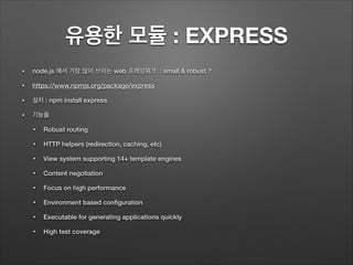 유용한 모듈 : EXPRESS
• node.js 에서 가장 많이 쓰이는 web 프레임워크 : small & robust ?
• https://www.npmjs.org/package/express
• 설치 : npm install express
• 기능들
• Robust routing
• HTTP helpers (redirection, caching, etc)
• View system supporting 14+ template engines
• Content negotiation
• Focus on high performance
• Environment based conﬁguration
• Executable for generating applications quickly
• High test coverage
 