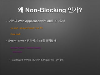 왜 Non-Blocking 인가?
• 기존의 Web Application에서 db를 조작할때
var result = db.query(“select * from T”);
// use result
• Event-driven 방식에서 db를 조작할때
db.query("select..", function (result) {
//use result
}
• event loop 만 즉각적으로 return 되어 중간에 delay 되는 시간이 없다.
 