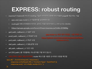 EXPRESS: robust routing
• express의 feature중 하나인 routing 기술은 브라우저 요청에 따라 적절한 page를 제공 하는 기술
• app.use( app.router ); // 미들웨어를 설정해줘야 함
• routing을 위해 선언해줘야 하지만, 없어도 자동으로추가된다. ( 선언 순서는 중요함 )
• https://groups.google.com/forum/#!topic/express-js/OvMo-SYMIMg
• get( path, callback ); // GET 요청
• post( path, callback ); // POST 요청
• put( path, callback ); // PUT 요청
• del( path, callback ); // DELETE 요청
• all( path, callback ); // 모든 요청
• url 경로( path ) 를 지정할때는 대소문자를 구별 하지 않는다.
• 전체 선택자 사용은 제일 마지막에: router 메소드를 사용한 순서대로 요청을 확인함
app.all( *, function(request, response) {
response.writeHead( 200, { 'Content-Type': 'text/html' });
response.end( '<h1>Hello world</h1>' );
});
https://github.com/visionmedia/express/wiki/New-
features-in-4.x
app.router 4.x 에서 제거 되었음 : 사용 안해도 됨
 