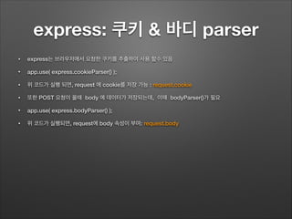 express: 쿠키 & 바디 parser
• express는 브라우저에서 요청한 쿠키를 추출하여 사용 할수 있음
• app.use( express.cookieParser() );
• 위 코드가 실행 되면, request 에 cookie를 저장 가능 : request.cookie
• 또한 POST 요청이 올때 body 에 데이터가 저장되는데, 이때 bodyParser()가 필요
• app.use( express.bodyParser() );
• 위 코드가 실행되면, request에 body 속성이 부여: request.body
 