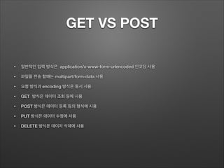 GET VS POST
• 일반적인 입력 방식은 application/x-www-form-urlencoded 인코딩 사용
• 파일을 전송 할때는 multipart/form-data 사용
• 요청 방식과 encoding 방식은 동시 사용
• GET 방식은 데이터 조회 등에 사용
• POST 방식은 데이터 등록 등의 형식에 사용
• PUT 방식은 데이터 수정에 사용
• DELETE 방식은 데이저 삭제에 사용
 