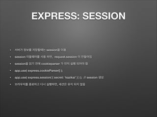 EXPRESS: SESSION
• 서버가 정보를 저장할때는 session을 이용
• session 미들웨어를 사용 하면, request.session 이 만들어짐
• session을 읽기 전에 cookieparser 가 먼저 실행 되어야 함
• app.use( express.cookieParser() );
• app.use( express.session( { secret: ‘kazikai’ } ) ); // session 생성
• 브라우저를 종료하고 다시 실행하면, 세션은 유지 되지 않음
 