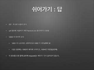 쉬어가기 : 답
• 2번 : 즉 2번 요청이 온다.
• url 정보에 사용하기 위한 favicon.ico 를 한번더 요청함
• 1003 이 마지막 숫자
• 1001 이 나오지만, 내부적으로 1002 가 1번실행에 됨
• 다음 요청때는 1003이 헤더에 쓰여지고, 1004로 저장됨(2번째)
• 이 정보를 요청 할때 (2번째 request)는 헤더가 다시 날라오지 않는다.
 