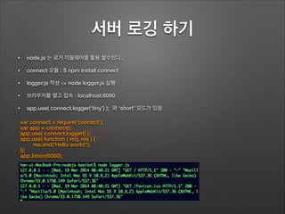 서버 로깅 하기
• node.js 는 로거 미들웨어를 활용 할수있다.
• connect 모듈 : $ npm install connect
• logger.js 작성 -> node logger.js 실행
• 브라우저를 열고 접속 : localhost:8080
• app.use( connect.logger(‘tiny’) ); 와 ‘short’ 모드가 있음
var connect = require('connect');
var app = connect();
app.use( connect.logger() );
app.use( function ( req, res ) {
res.end('Hello world!');
});
app.listen(8080);
 