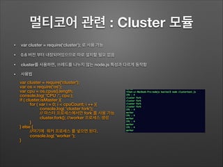 멀티코어 관련 : Cluster 모듈
• var cluster = require(‘cluster’); 로 사용 가능
• 0.6 버전 부터 내장되어있으므로 따로 설치할 필요 없음
• cluster를 사용하면, 쓰레드를 나누지 않는 node.js 특성과 다르게 동작함
• 사용법
var cluster = require('cluster');
var os = require('os');
var cpu = os.cpus().length;
console.log( 'CPU :', cpu );
if ( cluster.isMaster ){
for ( var i = 0; i < cpuCount; i ++ ){
console.log( 'cluster fork');
// 마스터 프로세스에서만 fork 를 사용 가능
cluster.fork(); //worker 프로세스 생성
}
} else {
//여기에 워커 프로세스 를 넣으면 된다.
console.log( 'worker ');
}
 
