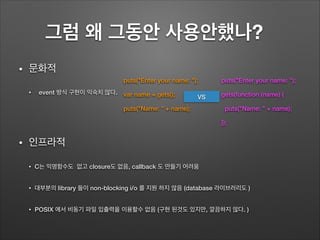 그럼 왜 그동안 사용안했나?	
• 문화적
• event 방식 구현이 익숙치 않다.
!
• 인프라적
• C는 익명함수도 없고 closure도 없음, callback 도 만들기 어려움
• 대부분의 library 들이 non-blocking i/o 를 지원 하지 않음 (database 라이브러리도 )
• POSIX 에서 비동기 파일 입출력을 이용할수 없음 (구현 된것도 있지만, 깔끔하지 않다. )
puts("Enter your name: ");
var name = gets();
puts("Name: " + name);
puts("Enter your name: ");
gets(function (name) {
puts("Name: " + name);
});
VS
 
