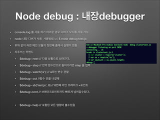 Node debug : 내장debugger
• console.log 를 사용 하기 어려운 경우 디버그 모드를 사용 가능
• node 내장 디버거 사용 사용방법 >> $ node debug test.js
• 위와 같이 하면 메인 모듈의 첫번째 줄에서 실행이 멈춤
• 자주쓰는 커맨드
• $debug> next // 다음 상황으로 넘어간다.
• $debug> step // 만약 함수안으로 들어가려면 step 을 입력
• $debug> watch(‘a’); // a라는 변수 관찰
• $debug> out //함수 안을 나갈때
• $debug> sb(‘test.js’, 8) // 8번째 라인 브레이크 =포인트
• $debug>cont // 브레이크포인트까지 빠르게 넘어갈수있다.
!
• $debug> help // 포함된 모든 명령어 볼수있음
 