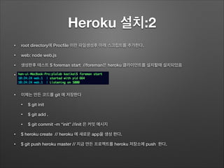 Heroku 설치:2
• root directory에 Procﬁle 이란 파일생성후 아래 스크립트를 추가한다.
• web: node web.js
• 생성한후 테스트 $ foreman start //foreman은 heroku 클라이언트를 설치할때 설치되었음
•
!
• 이제는 만든 코드를 git 에 저장한다
• $ git init
• $ git add .
• $ git commit -m “init” //init 은 커밋 메시지
• $ heroku create // heroku 에 새로운 app을 생성 한다.
• $ git push heroku master // 지금 만든 프로젝트를 heroku 저장소에 push 한다.
 