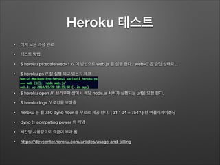Heroku 테스트
• 이제 모든 과정 완료
• 테스트 방법
• $ heroku ps:scale web=1 // 이 방법으로 web.js 를 실행 한다. web=0 은 슬립 상태로 ..
• $ heroku ps // 잘 실행 되고 있는지 체크
!
• $ heroku open // 브라우저 상에서 해당 node.js 서버가 실행되는 url을 요청 한다.
• $ heroku logs // 로깅을 보여줌
• heroku 는 월 750 dyno hour 를 무료로 제공 한다. ( 31 * 24 = 754? ) 한 어플리케이션당
• dyno 는 computing power 의 개념
• 시간당 사용량으로 요금이 부과 됨
• https://devcenter.heroku.com/articles/usage-and-billing
 