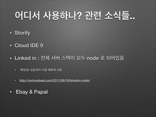 어디서 사용하나? 관련 소식들..	
• Storify
• Cloud IDE 9
• Linked in : 전체 서버 스택이 모두 node 로 되어있음
• 확장성/ 성능적이 이점 때문에 사용
• http://venturebeat.com/2011/08/16/linkedin-node/
• Ebay & Papal
 