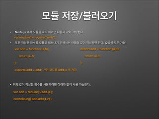 모듈 저장/불러오기
• Node.js 에서 모듈을 로드 하려면 다음과 같이 작성한다.
• 또한 작성한 함수를 모듈로 내보내기 위해서는 아래와 같이 작성하면 된다. (2방식 모두 가능)
!
!
!
• 위와 같이 작성한 함수를 사용하려면 아래와 같이 사용 가능한다.
export.add = function (a,b){
return a+b;
};
var add = function (a,b){
return a+b;
};
exports.add = add; //위 코드를 add.js 에 저장
var module1= require(“web”);
var add = require(‘./add.js’);
console.log( add.add(1,2) );
 
