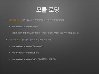 모듈 로딩	
• 코어 모듈 로딩 : 기존 node.js 바이너리 배포판 내에 미리 컴파일 된 모듈
• var module1 = require(‘http’);
• 모듈명으로만 참조 한다. 같은 이름의 서드파티 모듈이 존재하더라도 우선적으로 로딩 됨
• 파일 모듈 로딩 : 절대/상대 경로 로 로딩 하면 로딩 가능
• var module2 = require(‘/home/a/b’);
• var module2 = require(‘./b.js’);
• var module2 = require(‘./b’); //js 확장자는 생략 가능
 