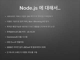 Node.js 에 대해서..
• 서버사이드 자바스크립트 (V8 엔진으로 컴파일) 프레임워크
• 이벤트 기반으로 동작 하며, Non -Blocking I/O 방식
• 목적은 확장가능한 네트워크 프로그램들을 간단하게 만드는것
• 현재(2014.01.08) 버전: v0.10.24
• CommonJS 모듈 시스템
• C랑 C++로 만들어짐
• 2009년 라이언 달이 JSConf 에 발표하면서 화제
• 단 하나의 쓰레드가 이벤트 루프를 구동
 