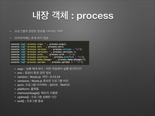 내장 객체 : process 	
• 프로그램과 관련된 정보를 나타내는 객체
• 브라우저에는 존재 하지 않음!
!
!
!
!
!
!
!
• argv : 실행 매개 변수 : 어떤 파일에서 실행 된것인지?
• env : 컴퓨터 환경 관련 정보
• version : Node.js 버전 : 0.10.24
• versions : Node.js 종속된 프로그램 버전
• arch: 프로그램 아키텍쳐 : 32비트 ?64비트
• platform: 플랫폼
• memoryUsage(): 메모리 사용량
• uptime() : 프로그램 실행된 시간
• exit() : 프로그램 종료
 