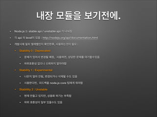 내장 모듈을 보기전에.
• Node.js 는 stable api / unstable api 가 나눠짐
• 각 api 의 level이 있음 : http://nodejs.org/api/documentation.html
• 개발시에 필히 몇레벨인지 확인한후, 사용하는것이 필요 :
• Stability 0 : Deprecated
• 문제가 있어서 변경될 예정, 사용하면, 상당한 문제를 야기할수있음
• 하위호환성 없으니 신뢰하지 말아야함
• Stability 1 : Experimental
• 나온지 얼마 안됨, 변경되거나 삭제될 수도 있음
• 사용한다면, 피드백을 node.js core 팀에게 줘야함
• Stablility 2 : Unstable
• 현재 만들고 있지만, 상용화 하기는 부족함
• 하위 호환성이 일부 있을수도 있음
 